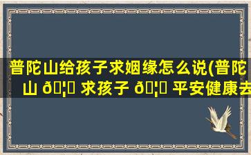 普陀山给孩子求姻缘怎么说(普陀山 🦄 求孩子 🦊 平安健康去哪个寺庙)